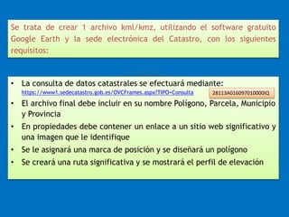 Se trata de crear 1 archivo kml/kmz, utilizando el software gratuito 
Google Earth y la sede electrónica del Catastro, con los siguientes 
requisitos: 
• La consulta de datos catastrales se efectuará mediante: 
https://www1.sedecatastro.gob.es/OVCFrames.aspx?TIPO=Consulta 
28113A016097010000IQ 
• El archivo final debe incluir en su nombre Polígono, Parcela, Municipio 
y Provincia 
• En propiedades debe contener un enlace a un sitio web significativo y 
una imagen que le identifique 
• Se le asignará una marca de posición y se diseñará un polígono 
• Se creará una ruta significativa y se mostrará el perfil de elevación 
 