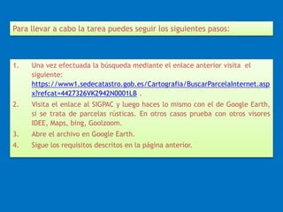 Para llevar a cabo la tarea puedes seguir los siguientes pasos: 
1. Una vez efectuada la búsqueda mediante el enlace anterior visita el 
siguiente: 
https://www1.sedecatastro.gob.es/Cartografia/BuscarParcelaInternet.asp 
x?refcat=4427326VK2942N0001LB . 
2. Visita el enlace al SIGPAC y luego haces lo mismo con el de Google Earth, 
si se trata de parcelas rústicas. En otros casos prueba con otros visores 
IDEE, Maps, bing, Goolzoom. 
3. Abre el archivo en Google Earth. 
4. Sigue los requisitos descritos en la página anterior. 
 