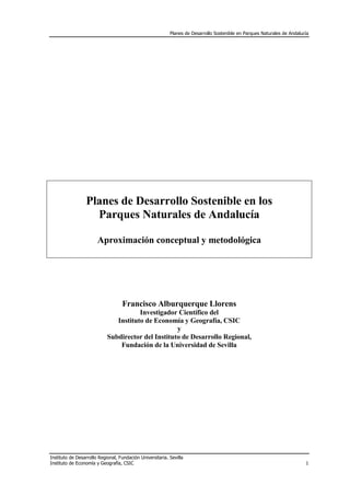 Planes de Desarrollo Sostenible en Parques Naturales de Andalucía




                 Planes de Desarrollo Sostenible en los
                   Parques Naturales de Andalucía

                       Aproximación conceptual y metodológica




                                   Francisco Alburquerque Llorens
                                       Investigador Científico del
                               Instituto de Economía y Geografía, CSIC
                                                    y
                            Subdirector del Instituto de Desarrollo Regional,
                                Fundación de la Universidad de Sevilla




Instituto de Desarrollo Regional, Fundación Universitaria. Sevilla
Instituto de Economía y Geografía, CSIC                                                                                   1
 