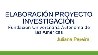 ELABORACIÓN PROYECTO
INVESTIGACIÓN
Fundación Universitaria Autónoma de
las Américas
Juliana Pereira
 