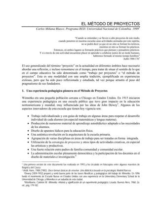 EL MÉTODO DE PROYECTOS
Carlos Miñana Blasco. Programa RED. Universidad Nacional de Colombia. 19991
“Cuando se entiendan y se lleven a cabo proyectos de este modo,
cuando penetren en nuestras escuelas unas actividades animadas por este espíritu,
no se podrá decir ya que en un sitio se forman los teóricos,
mientras en otro se forman los prácticos.
Entonces, en ambos lugares se formarán prácticos que piensan y pensadores prácticos.
Y si a través de esta actividad encuentran placer en aprender a colaborar juntos de un modo humano,
habremos formado al mismo tiempo hombres”
Aebli 1988:1762
El uso generalizado del término “proyecto” en la actualidad en diferentes ámbitos hace necesario
abordar una reflexión, e incluso remontarse en el tiempo, para tratar de situar el sentido de lo que
en el campo educativo ha sido denominado como “trabajo por proyectos” o “el método de
proyectos”. Esta es una modalidad con una amplia tradición, ejemplificada en experiencias
exitosas, pero que ha sido poco reflexionada y estudiada, tal vez porque arrastra el peso del
pragmatismo de sus fundadores.
1. Una experiencia pedagógica pionera en el Método de Proyectos
Winnetka era una pequeña población cercana a Chicago en Estados Unidos. En 1915 iniciaron
una experiencia pedagógica en una escuela pública que tuvo gran impacto en la educación
norteamericana y mundial, muy influenciada por las ideas de John Dewey3
. Algunos de los
aspectos innovadores de esta escuela que tienen hoy vigencia son:
• Trabajo individualizado y con guías de trabajo en algunas áreas para respetar el desarrollo
individual de cada alumno (en especial matemáticas y lengua materna).
• Producción de numeroso material de aprendizaje autodidáctico adaptado a las necesidades
de los alumnos.
• Diseño de aparatos lúdicos para la educación física.
• Una auténtica revolución en la arquitectura de la escuela primaria.
• Agrupación de varias disciplinas en áreas de trabajo para ser tratadas en forma integrada.
• Utilización de la estrategia de proyectos y otros tipos de actividades creativas, en especial
las artísticas y productivas.
• Una fuerte relación entre padres de familia-comunidad y comunidad escolar.
• La administración escolar plenamente democrática y la participación de los docentes en el
diseño de materiales e investigación.4
1 Una primera versión de este documento fue realizada en 1993 y ha circulado en fotocopias entre algunos maestros de
Bogotá y del Cauca.
2 Aebli, Hans. 1988 (1985). Doce formas básicas de enseñar. Una didáctica basada en la psicología, Madrid:Narcea.
3Dewey (1859-1952) preparó y sentó buena parte de las bases filosóficas y pedagógicas del trabajo de Winnetka. En 1896
fundó el movimiento de Escuela Nueva en Estados Unidos con una experiencia en la Universitary Elementary School de la
Universidad de Chicago, y Winnetka es un suburbio de esta ciudad.
4Washburne, Carleton W. Winnetka. Historia y significación de un experimento pedagógico, Losada, Buenos Aires, 1968, 2a.
ed., pág. 179-182.
 