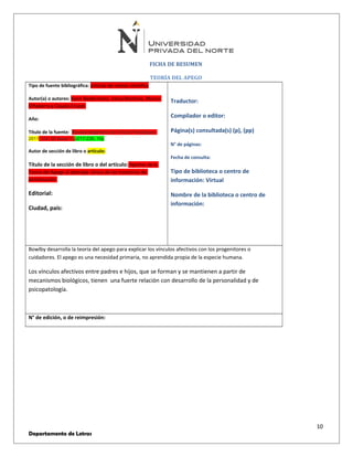 FICHA DE RESUMEN 
TEORÍA DEL APEGO 
Tipo de fuente bibliográfica: artículo de revista científica 
Autor(a) o autores: Karin Biedermann, Vania Martínez, Marcia 
Olhaberry y Claudia Cruzat. 
Año: 
Título de la fuente: Revista Argentina de Clínica Psicológica; 
2011, Vol. 20 Issue 1, p217-226, 10p 
Autor de sección de libro o artículo: 
Título de la sección de libro o del artículo: Aportes de la 
Teoría del Apego al abordaje clínico de los trastornos de 
alimentación. 
Editorial: 
Ciudad, país: 
Traductor: 
Compilador o editor: 
Página(s) consultada(s) (p), (pp) 
N° de páginas: 
Fecha de consulta: 
Tipo de biblioteca o centro de 
información: Virtual 
Nombre de la biblioteca o centro de 
información: 
Bowlby desarrolla la teoría del apego para explicar los vínculos afectivos con los progenitores o 
cuidadores. El apego es una necesidad primaria, no aprendida propia de la especie humana. 
Los vínculos afectivos entre padres e hijos, que se forman y se mantienen a partir de 
mecanismos biológicos, tienen una fuerte relación con desarrollo de la personalidad y de 
psicopatología. 
N° de edición, o de reimpresión: 
10 
Departamento de Letras 
