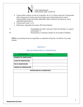 · Cuerpo (debe contener no más de 14 párrafos de 12 a 15 líneas cada uno). Cada párrafo 
debe contener por lo menos una cita de algún autor referenciado para lo cual es 
imprescindible acudir a las fichas elaboradas. Debe evidenciar sus puntos de vista y 
capacidad argumentativa. 
· Conclusiones (entre 1 a 3). 
· Referencias: Siguiendo las normas APA Sexta Edición. 
17. Formalidades de estilo: Letra tipo Times New Roman 12, espacio 
interlineado 1.5. 
18. Presentación y evaluación semana 10, de acuerdo al Syllabus. 
NOTA: La presentación de los requeribles se realizarán en función a la rúbrica T2 en cada 
semana. 
ANEXO No 1 
HOJA DE OBSERVACIÓN No 1 (INDIVIDUAL) 
DESCRIPCIONES DETALLE 
NOMBRE DEL OBSERVADOR 
LUGAR DE OBSERVACIÓN 
DÍA DE OBSERVACIÓN 
PERÍODO DE OBSERVACIÓN 
DESCRIPCIÓN DE LO OBSERVADO 
2 
Departamento de Letras 
 