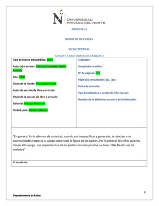ANEXO No 4 
MODELOS DE FICHAS 
FICHA TEXTUAL 
APEGO Y TRASTORNOS DE ANSIEDAD 
Tipo de fuente bibliográfica: Libro 
Autor(a) o autores: Sánchez Escobedo, Pedro 
Antonio 
Año: 2008 
Título de la fuente: Psicología Clínica. 
Autor de sección de libro o artículo: 
Título de la sección de libro o artículo: 
Editorial: Manual Moderno. 
Ciudad, país: México, México. 
Traductor: 
Compilador o editor: 
N° de páginas: 453 
Página(s) consultada(s) (p), (pp) 
Fecha de consulta: 
Tipo de biblioteca o centro de información: 
Nombre de la biblioteca o centro de información: 
“En general, los trastornos de ansiedad, cuando son inespecíficos y generales, se asocian con 
anormalidades respecto al apego sobre toda la figura de los padres. Por lo general, los niños quienes 
tienen alto apego, son dependientes de los padres son más proclives a desarrollar trastornos de 
ansiedad” 
N° de edición: 
8 
Departamento de Letras 
 