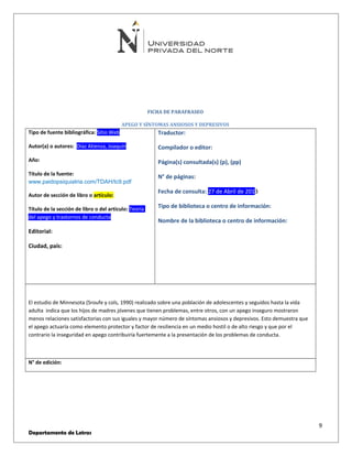 FICHA DE PARAFRASEO 
APEGO Y SÍNTOMAS ANSIOSOS Y DEPRESIVOS 
Tipo de fuente bibliográfica: Sitio Web 
Autor(a) o autores: Díaz Atienza, Joaquín 
Año: 
Título de la fuente: 
www.paidopsiquiatria.com/TDAH/tc9.pdf 
Autor de sección de libro o artículo: 
Título de la sección de libro o del artículo: Teoría 
del apego y trastornos de conducta 
Editorial: 
Ciudad, país: 
Traductor: 
Compilador o editor: 
Página(s) consultada(s) (p), (pp) 
N° de páginas: 
Fecha de consulta: 27 de Abril de 2013 
Tipo de biblioteca o centro de información: 
Nombre de la biblioteca o centro de información: 
El estudio de Minnesota (Sroufe y cols, 1990) realizado sobre una población de adolescentes y seguidos hasta la vida 
adulta indica que los hijos de madres jóvenes que tienen problemas, entre otros, con un apego inseguro mostraron 
menos relaciones satisfactorias con sus iguales y mayor número de síntomas ansiosos y depresivos. Esto demuestra que 
el apego actuaría como elemento protector y factor de resiliencia en un medio hostil o de alto riesgo y que por el 
contrario la inseguridad en apego contribuiría fuertemente a la presentación de los problemas de conducta. 
N° de edición: 
9 
Departamento de Letras 
 