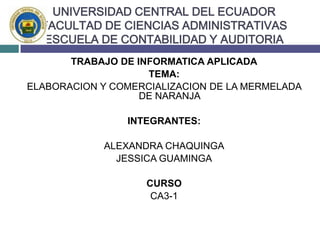 UNIVERSIDAD CENTRAL DEL ECUADORFACULTAD DE CIENCIAS ADMINISTRATIVASESCUELA DE CONTABILIDAD Y AUDITORIA TRABAJO DE INFORMATICA APLICADA TEMA: ELABORACION Y COMERCIALIZACION DE LA MERMELADA DE NARANJA INTEGRANTES:  ALEXANDRA CHAQUINGA JESSICA GUAMINGA CURSO CA3-1 