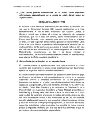 UNIVERSIDAD CENTRAL DEL ECUADOR ADMINISTRACIÓN DE EMPRESAS
4. ¿Qué países podrán considerarse en el futuro como mercados
alternativos, especialmente en la época de crisis donde bajan las
exportaciones.
MERCADOS ALTERNATIVOS
El Ecuador busca mercados alternativos para el banano ecuatoriano, una
vez que la Comunidad Europea (CE) anunció restricciones a la fruta
latinoamericana. Y con la crisis inesperada con Estados Unidos, el
Gobierno tendrá que acelerar el proceso de búsqueda de mercados
alternativos, que, en el caso del banano, podría comercializarse con el
Estado turco.También otros mercados para exportar la fruta, en la época
de crisis, por eso se podrán considerarse a países del Medio Oriente, Libia,
China entre otros. Debido a que el mercado europeo está “saturado” por las
multinacionales, por lo que tienen que abrirse a nuevos nichos.Y con esto
dos millones decajas de banano (32 mil toneladas) podrán ser colocadas en
MedioOriente, concretamente en Irán y se busca ingresar al
mercadoasiático. Se busca una comercialización directa sin intermediarios,
para afianzar la oferta exportable ecuatoriana.
5. Determine la época de crisis en las exportaciones.
El comercio exterior ha jugado un papel muy importante en la economía
nacional. Los incrementos o crisis en las exportaciones han determinado
épocas de auge o de recesión en nuestra economía.
El sector bananero atraviesa momentos de expectativa entre el nuevo pago
de tributos a escala interna y el comportamiento de precios en el mercado
externo.Lo primero lo enfrentan directamente los 10 mil productores
bananeros que existen en el país y que al año cosechan 300 millones de
cajas para la exportación.El Servicio de Rentas Internas (SRI), a través de
su director, Carlos Marx Carrasco; y los ministerios de Coordinación de la
Productividad y de Agricultura Ganadería y Pesca (Magap), presididos por
NathalieCely y Stanley Vera, decidieron colocar un tributo del 2% a cada
caja vendida de banano.El anuncio de la medida comenzó a inicios de julio
con una socialización directa a los productores de El Oro, en Machala,
considerada la capital bananera, que se dedican a la producción de banano
y están en manos de 3 000 pequeños propietarios.La aplicación de tributos,
según las autoridades gubernamentales, fue acogida de buena manera,
porque el Impuesto a la Renta (IR) a la caja de la fruta eliminaba el que los
productores, de manera individual, pagan al año.
 