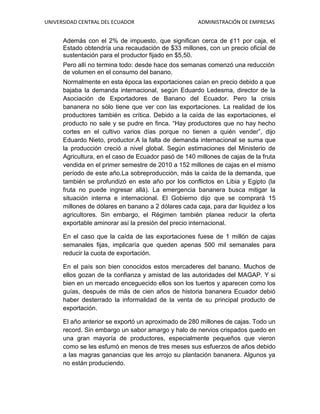 UNIVERSIDAD CENTRAL DEL ECUADOR ADMINISTRACIÓN DE EMPRESAS
Además con el 2% de impuesto, que significan cerca de ¢11 por caja, el
Estado obtendría una recaudación de $33 millones, con un precio oficial de
sustentación para el productor fijado en $5,50.
Pero allí no termina todo: desde hace dos semanas comenzó una reducción
de volumen en el consumo del banano.
Normalmente en esta época las exportaciones caían en precio debido a que
bajaba la demanda internacional, según Eduardo Ledesma, director de la
Asociación de Exportadores de Banano del Ecuador. Pero la crisis
bananera no sólo tiene que ver con las exportaciones. La realidad de los
productores también es crítica. Debido a la caída de las exportaciones, el
producto no sale y se pudre en finca. “Hay productores que no hay hecho
cortes en el cultivo varios días porque no tienen a quién vender”, dijo
Eduardo Nieto, productor.A la falta de demanda internacional se suma que
la producción creció a nivel global. Según estimaciones del Ministerio de
Agricultura, en el caso de Ecuador pasó de 140 millones de cajas de la fruta
vendida en el primer semestre de 2010 a 152 millones de cajas en el mismo
período de este año.La sobreproducción, más la caída de la demanda, que
también se profundizó en este año por los conflictos en Libia y Egipto (la
fruta no puede ingresar allá). La emergencia bananera busca mitigar la
situación interna e internacional. El Gobierno dijo que se comprará 15
millones de dólares en banano a 2 dólares cada caja, para dar liquidez a los
agricultores. Sin embargo, el Régimen también planea reducir la oferta
exportable aminorar así la presión del precio internacional.
En el caso que la caída de las exportaciones fuese de 1 millón de cajas
semanales fijas, implicaría que queden apenas 500 mil semanales para
reducir la cuota de exportación.
En el país son bien conocidos estos mercaderes del banano. Muchos de
ellos gozan de la confianza y amistad de las autoridades del MAGAP. Y si
bien en un mercado enceguecido ellos son los tuertos y aparecen como los
guías, después de más de cien años de historia bananera Ecuador debió
haber desterrado la informalidad de la venta de su principal producto de
exportación.
El año anterior se exportó un aproximado de 280 millones de cajas. Todo un
record. Sin embargo un sabor amargo y halo de nervios crispados quedo en
una gran mayoría de productores, especialmente pequeños que vieron
como se les esfumó en menos de tres meses sus esfuerzos de años debido
a las magras ganancias que les arrojo su plantación bananera. Algunos ya
no están produciendo.
 