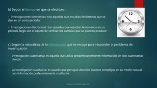 b) Según el tiempo en que se efectúan:
- Investigaciones sincrónicas: son aquellas que estudian fenómenos que se
dan en un corto período;
- Investigaciones diacrónicas: Son aquellas que estudian fenómenos en un
período largo con el objeto de verificar los cambios que se pueden producir:
c) Según la naturaleza de la información que se recoge para responder al problema de
investigación:
- Investigación cuantitativa: es aquella que utiliza predominantemente información de tipo cuantitativo
directo.
- La investigación cualitativa: es aquella que persigue describir sucesos complejos en su medio natural,
con información preferentemente cualitativa.
 