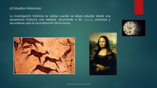 d) Estudios Históricos:
La investigación histórica se realiza cuando se desea estudiar desde una
perspectiva histórica una realidad, recurriendo a las fuentes primarias y
secundarias para la reconstitución de la misma.
 