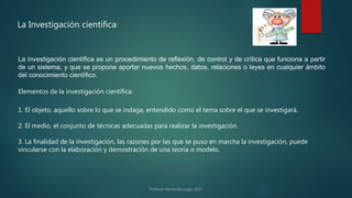 La Investigación científica:
La investigación científica es un procedimiento de reflexión, de control y de crítica que funciona a partir
de un sistema, y que se propone aportar nuevos hechos, datos, relaciones o leyes en cualquier ámbito
del conocimiento científico.
1. El objeto, aquello sobre lo que se indaga, entendido como el tema sobre el que se investigará.
2. El medio, el conjunto de técnicas adecuadas para realizar la investigación.
3. La finalidad de la investigación, las razones por las que se puso en marcha la investigación, puede
vincularse con la elaboración y demostración de una teoría o modelo.
Elementos de la investigación científica:
 