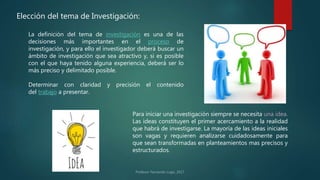 La definición del tema de investigación es una de las
decisiones más importantes en el proceso de
investigación, y para ello el investigador deberá buscar un
ámbito de investigación que sea atractivo y, si es posible
con el que haya tenido alguna experiencia, deberá ser lo
más preciso y delimitado posible.
Determinar con claridad y precisión el contenido
del trabajo a presentar.
Elección del tema de Investigación:
Para iniciar una investigación siempre se necesita una idea.
Las ideas constituyen el primer acercamiento a la realidad
que habrá de investigarse. La mayoría de las ideas iniciales
son vagas y requieren analizarse cuidadosamente para
que sean transformadas en planteamientos mas precisos y
estructurados.
 