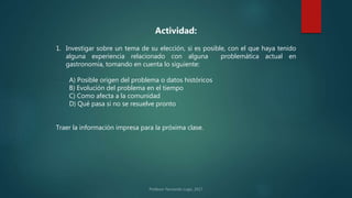 Actividad:
1. Investigar sobre un tema de su elección, si es posible, con el que haya tenido
alguna experiencia relacionado con alguna problemática actual en
gastronomía, tomando en cuenta lo siguiente:
A) Posible origen del problema o datos históricos
B) Evolución del problema en el tiempo
C) Como afecta a la comunidad
D) Qué pasa si no se resuelve pronto
Traer la información impresa para la próxima clase.
 