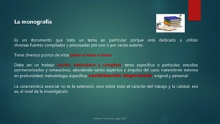 Es un documento que trata un tema en particular porque está dedicado a utilizar
diversas fuentes compiladas y procesadas por uno o por varios autores.
Tiene diversos puntos de vista sobre el tema a tratar.
Debe ser un trabajo escrito, sistemático y completo; tema específico o particular; estudios
pormenorizados y exhaustivos, abordando varios aspectos y ángulos del caso; tratamiento extenso
en profundidad; metodología específica; contribución importante, original y personal.
La característica esencial no es la extensión, sino sobre todo el carácter del trabajo y la calidad, eso
es, el nivel de la investigación.
La monografía
 