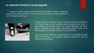 La redacción formal en la monografía
Cuando se quiere escribir existe diversidad de estilos, formas y lenguajes.
Cada tipo de redacción debe ir acorde con lo que el escritor desea expresar o
con las exigencias del caso.
En este sentido la redacción que se requiere para las monografías
es la misma que se debe emplear para la redacción de textos y
documentos de carácter formal, con ideas ordenadas de forma
lógica, sistemática y que estén relacionadas entre sí. Esta es la
forma propicia en ámbitos científicos y universitarios.
Para este tipo de redacción es importante el uso de determinadas
reglas de escritura y de dialecto, siempre evitando el uso de
expresiones personales.
 