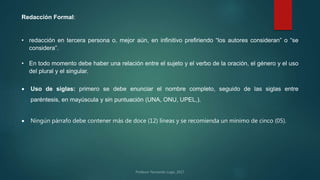 Redacción Formal:
• redacción en tercera persona o, mejor aún, en infinitivo prefiriendo “los autores consideran” o “se
considera”.
• En todo momento debe haber una relación entre el sujeto y el verbo de la oración, el género y el uso
del plural y el singular.
 Uso de siglas: primero se debe enunciar el nombre completo, seguido de las siglas entre
paréntesis, en mayúscula y sin puntuación (UNA, ONU, UPEL,).
 Ningún párrafo debe contener más de doce (12) líneas y se recomienda un mínimo de cinco (05).
 