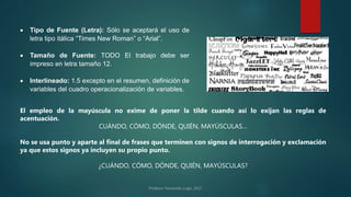  Tipo de Fuente (Letra): Sólo se aceptará el uso de
letra tipo itálica “Times New Roman” o “Arial”.
 Tamaño de Fuente: TODO El trabajo debe ser
impreso en letra tamaño 12.
 Interlineado: 1.5 excepto en el resumen, definición de
variables del cuadro operacionalización de variables.
El empleo de la mayúscula no exime de poner la tilde cuando así lo exijan las reglas de
acentuación.
CUÁNDO, CÓMO, DÓNDE, QUIÉN, MAYÚSCULAS…
No se usa punto y aparte al final de frases que terminen con signos de interrogación y exclamación
ya que estos signos ya incluyen su propio punto.
¿CUÁNDO, CÓMO, DÓNDE, QUIÉN, MAYÚSCULAS?
 