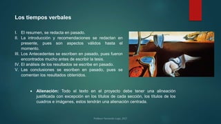 Los tiempos verbales
I. El resumen, se redacta en pasado.
II. La introducción y recomendaciones se redactan en
presente, pues son aspectos válidos hasta el
momento.
III. Los Antecedentes se escriben en pasado, pues fueron
encontrados mucho antes de escribir la tesis.
IV. El análisis de los resultados se escribe en pasado.
V. Las conclusiones se escriben en pasado, pues se
comentan los resultados obtenidos.
 Alienación: Todo el texto en el proyecto debe tener una alineación
justificada con excepción en los títulos de cada sección, los títulos de los
cuadros e imágenes, estos tendrán una alienación centrada.
 