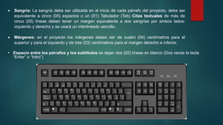  Sangría: La sangría debe ser utilizada en el inicio de cada párrafo del proyecto, debe ser
equivalente a cinco (05) espacios o un (01) Tabulador (Tab) Citas textuales de más de
cinco (05) líneas deben tener un margen equivalente a dos sangrías por ambos lados:
izquierdo y derecho y se usará un interlineado sencillo.
 Márgenes: en el proyecto los márgenes deben ser de cuatro (04) centímetros para el
superior y para el izquierdo y de tres (03) centímetros para el margen derecho e inferior.
• Espacio entre los párrafos y los subtítulos se dejan dos (02) líneas en blanco (Dos veces la tecla
“Enter” o “Intro”)
 