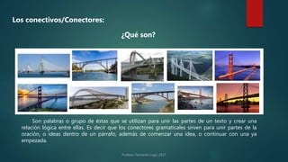 Los conectivos/Conectores:
¿Qué son?
Son palabras o grupo de éstas que se utilizan para unir las partes de un texto y crear una
relación lógica entre ellas. Es decir que los conectores gramaticales sirven para unir partes de la
oración, o ideas dentro de un párrafo, además de comenzar una idea, o continuar con una ya
empezada.
 