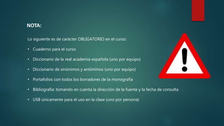 NOTA:
Lo siguiente es de carácter OBLIGATORIO en el curso:
• Cuaderno para el curso
• Diccionario de la real academia española (uno por equipo)
• Diccionario de sinónimos y antónimos (uno por equipo)
• Portafolios con todos los borradores de la monografía
• Bibliografía: tomando en cuenta la dirección de la fuente y la fecha de consulta
• USB únicamente para el uso en la clase (uno por persona)
 
