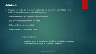 Actividad:
1. Redactar un texto de 6 párrafos utilizando los conectivos estudiados en la
sesión de clases tomando en cuenta lo siguiente:
A) Posible origen del problema o datos históricos
B) Evolución del problema en el tiempo
C) Cómo afecta a la comunidad
D) Qué pasa si no se resuelve pronto
Para próxima clase:
• Investigar sobre la formulación de objetivos de la investigación
• Traer impreso cuadro de la Taxonomía de Bloom
 