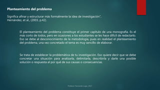 Planteamiento del problema
Significa afinar y estructurar más formalmente la idea de investigación”,
Hernández, et al., (2003, p.42).
El planteamiento del problema constituye el primer capítulo de una monografía. Es el
más corto de todos, pero en ocasiones a los estudiantes se les hace difícil de redactarlo.
Eso se debe al desconocimiento de la metodología, pues en realidad el planteamiento
del problema, una vez concretado el tema es muy sencillo de elaborar.
Se trata de establecer la problemática de tu investigación. Eso quiere decir que se debe
concretar una situación para analizarla, delimitarla, describirla y darle una posible
solución o respuesta al por qué de sus causas o consecuencias.
 