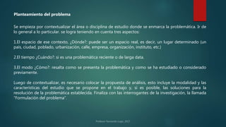 Se empieza por contextualizar el área o disciplina de estudio donde se enmarca la problemática. Ir de
lo general a lo particular. se logra teniendo en cuenta tres aspectos:
1.El espacio de ese contexto, ¿Dónde?: puede ser un espacio real, es decir, un lugar determinado (un
país, ciudad, poblado, urbanización, calle, empresa, organización, instituto, etc.)
2.El tiempo ¿Cuándo?: si es una problemática reciente o de larga data.
3.El modo ¿Cómo?: resalta como se presenta la problemática y como se ha estudiado o considerado
previamente.
Luego de contextualizar, es necesario colocar la propuesta de análisis, esto incluye la modalidad y las
características del estudio que se propone en el trabajo y, si es posible, las soluciones para la
resolución de la problemática establecida. Finaliza con las interrogantes de la investigación, la llamada
“Formulación del problema”.
Planteamiento del problema
 