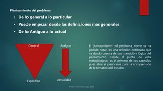 • De lo general a lo particular
• De lo Antiguo a lo actual
• Puede empezar desde las definiciones más generales
General
Específico
Antiguo
Actualidad
El planteamiento del problema, como se ha
podido notar, es una reflexión ordenada que
va dando cuenta de una transición lógica del
pensamiento. Desde el punto de vista
metodológico, es el primero de los capítulos
pues abre el panorama para la comprensión
de la temática del estudio.
Planteamiento del problema
 