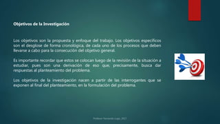 Los objetivos son la propuesta y enfoque del trabajo. Los objetivos específicos
son el desglose de forma cronológica, de cada uno de los procesos que deben
llevarse a cabo para la consecución del objetivo general.
Es importante recordar que estos se colocan luego de la revisión de la situación a
estudiar, pues son una derivación de eso que, precisamente, busca dar
respuestas al planteamiento del problema.
Los objetivos de la investigación nacen a partir de las interrogantes que se
exponen al final del planteamiento, en la formulación del problema.
Objetivos de la Investigación
 