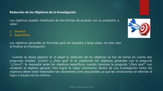 Redacción de los Objetivos de la Investigación
Los objetivos pueden clasificarse de dos formas de acuerdo con su propósito, a
saber:
1. General
2. Específicos
Los objetivos generales se formulan para ser logrados a largo plazo, en este caso
al finalizar la investigación.
Cuando se desea plasmar en el papel la redacción de los objetivos se han de tomar en cuenta dos
preguntas simples: ¿Cómo? y ¿Para qué? Si se cuestionan los objetivos generales con la pregunta
“¿Cómo?”, la respuesta serán los objetivos específicos; cuando hacemos la pregunta “¿Para qué?” nos
señalarán el objetivo general. Para lograr la mejor orientación dentro de una investigación todos los
objetivos deben estar redactados tan claramente como sea posible, ya que las conclusiones se referirán al
logro o fracaso de los mismos.
 