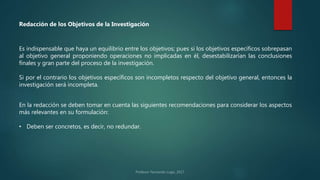 Es indispensable que haya un equilibrio entre los objetivos; pues si los objetivos específicos sobrepasan
al objetivo general proponiendo operaciones no implicadas en él, desestabilizarían las conclusiones
finales y gran parte del proceso de la investigación.
Si por el contrario los objetivos específicos son incompletos respecto del objetivo general, entonces la
investigación será incompleta.
Redacción de los Objetivos de la Investigación
En la redacción se deben tomar en cuenta las siguientes recomendaciones para considerar los aspectos
más relevantes en su formulación:
• Deben ser concretos, es decir, no redundar.
 