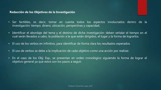 • Ser factibles, es decir, tomar en cuenta todos los aspectos involucrados dentro de la
investigación: tiempo, dinero, ubicación, perspectivas y capacidad.
• Identificar el abordaje del tema y el destino de dicha investigación: deben señalar el tiempo en el
cual serán llevados a cabo, la población a la que están dirigidos, el lugar y la forma de lograrlos.
• El uso de los verbos en infinitivo, para identificar de forma clara los resultados esperados.
• El uso de verbos se debe a la implicación de cada objetivo como una acción por realizar.
• En el caso de los Obj. Esp., se presentan en orden cronológico siguiendo la forma de lograr el
objetivo general ya que estos son los pasos a seguir.
Redacción de los Objetivos de la Investigación
 