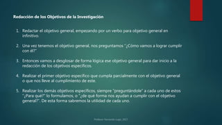 1. Redactar el objetivo general, empezando por un verbo para objetivo general en
infinitivo.
2. Una vez tenemos el objetivo general, nos preguntamos “¿Cómo vamos a lograr cumplir
con él?”
3. Entonces vamos a desglosar de forma lógica ese objetivo general para dar inicio a la
redacción de los objetivos específicos.
4. Realizar el primer objetivo específico que cumpla parcialmente con el objetivo general
o que nos lleve al cumplimiento de este.
5. Realizar los demás objetivos específicos, siempre “preguntándole” a cada uno de estos
“¿Para qué?” lo formulamos, o “¿de qué forma nos ayudan a cumplir con el objetivo
general?”. De esta forma sabremos la utilidad de cada uno.
Redacción de los Objetivos de la Investigación
 
