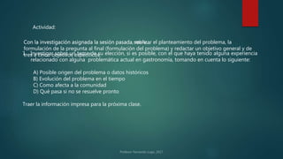 Actividad:
Con la investigación asignada la sesión pasada sobre…
1. Investigar sobre un tema de su elección, si es posible, con el que haya tenido alguna experiencia
relacionado con alguna problemática actual en gastronomía, tomando en cuenta lo siguiente:
A) Posible origen del problema o datos históricos
B) Evolución del problema en el tiempo
C) Como afecta a la comunidad
D) Qué pasa si no se resuelve pronto
Traer la información impresa para la próxima clase.
Con la investigación asignada la sesión pasada, realizar el planteamiento del problema, la
formulación de la pregunta al final (formulación del problema) y redactar un objetivo general y de
tres a cinco objetivos específicos.
 