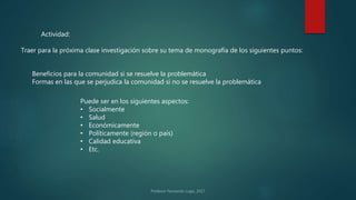Actividad:
Traer para la próxima clase investigación sobre su tema de monografía de los siguientes puntos:
Beneficios para la comunidad si se resuelve la problemática
Formas en las que se perjudica la comunidad si no se resuelve la problemática
Puede ser en los siguientes aspectos:
• Socialmente
• Salud
• Económicamente
• Políticamente (región o país)
• Calidad educativa
• Etc.
 