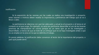 Justificación:
Es la exposición de las razones por las cuales se realiza una investigación o proyecto,
estas razones o motivos deben resaltar la importancia y pertinencia del trabajo que se va a
llevar a cabo.
La pertinencia se relaciona con qué tan adecuado y actual es el proyecto o el tema en el
contexto en el que surge. Por ejemplo, no sería tan pertinente desarrollar el uso de las buenas
prácticas de manipulación en cocina porque es un tema que ya se ha investigado y
desarrollado, a menos de que se trate de un enfoque que no se haya investigado antes o que
no se emplee en la zona en la que se delimita el trabajo.
En pocas palabras, la justificación debe convencer al lector de la importancia del proyecto, o
para qué puede servir.
 