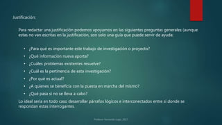 Justificación:
Para redactar una justificación podemos apoyarnos en las siguientes preguntas generales (aunque
estas no van escritas en la justificación, son solo una guía que puede servir de ayuda:
• ¿Para qué es importante este trabajo de investigación o proyecto?
• ¿Qué información nueva aporta?
• ¿Cuáles problemas existentes resuelve?
• ¿Cuál es la pertinencia de esta investigación?
• ¿Por qué es actual?
• ¿A quienes se beneficia con la puesta en marcha del mismo?
• ¿Qué pasa si no se lleva a cabo?
Lo ideal sería en todo caso desarrollar párrafos lógicos e interconectados entre sí donde se
respondan estas interrogantes.
 