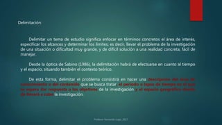 Delimitación:
Delimitar un tema de estudio significa enfocar en términos concretos el área de interés,
especificar los alcances y determinar los límites, es decir, llevar el problema de la investigación
de una situación o dificultad muy grande, y de difícil solución a una realidad concreta, fácil de
manejar.
Desde la óptica de Sabino (1986), la delimitación habrá de efectuarse en cuanto al tiempo
y el espacio, situando también el contexto teórico.
De esta forma, delimitar el problema consistirá en hacer una descripción del área de
conocimiento o del contenido que se busca tratar, el período o lapso de tiempo en el que
se espera dar respuesta a los objetivos de la investigación y el espacio geográfico donde
de llevará a cabo la investigación.
 