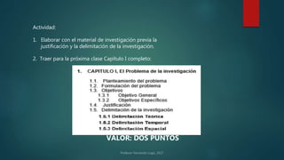 Actividad:
2. Traer para la próxima clase Capítulo I completo:
VALOR: DOS PUNTOS
1. Elaborar con el material de investigación previa la
justificación y la delimitación de la investigación.
 