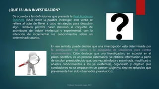 ¿QUÉ ES UNA INVESTIGACIÓN?
De acuerdo a las definiciones que presenta la Real Academia
Española (RAE) sobre la palabra investigar, este verbo se
refiere al acto de llevar a cabo estrategias para descubrir
algo. También permite hacer mención al conjunto de
actividades de índole intelectual y experimental, con la
intención de incrementar los conocimientos sobre un
determinado asunto.
En ese sentido, puede decirse que una investigación está determinada por
la averiguación de datos o la búsqueda de soluciones para ciertos
inconvenientes. Cabe destacar que una investigación, en especial en el
plano científico, es un proceso sistemático (se obtiene información a partir
de un plan preestablecido que, una vez asimilada y examinada, modificará o
añadirá conocimientos a los ya existentes), organizado y objetivo (sus
conclusiones no se amparan en un parecer subjetivo, sino en episodios que
previamente han sido observados y evaluados).
 