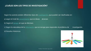 ¿CUÁLES SON LOS TIPOS DE INVESTIGACIÓN?
Según los autores existen diferentes tipos de investigación, que pueden ser clasificadas en:
a) según el nivel de conocimiento que se desea alcanzar.
b) Según el tiempo en que se efectúan.
c) Según la naturaleza de la información que se recoge para responder al problema de investigación
d) Estudios Históricos
 