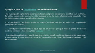 a) según el nivel de conocimiento que se desea alcanzar:
- La investigación exploratoria: es considerada como el primer acercamiento científico a un problema.
Se utiliza cuando éste aún no ha sido abordado o no ha sido suficientemente estudiado y las
condiciones existentes no son aún determinantes;
- La Investigación Descriptiva: se efectúa cuando se desea describir, en todos sus componentes
principales, una realidad;
- La investigación correlacional: es aquel tipo de estudio que persigue medir el grado de relación
existente entre dos o más conceptos o variables.
- Investigación explicativa: es aquella que tiene relación causal; no sólo persigue describir o acercarse
a un problema, sino que intenta encontrar las causas del mismo. Existen diseños experimentales y NO
experimentales.
 