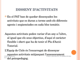 DISSENY D’ACTIVITATS En el PAT han de quedar dissenyades les activitats que es duran a terme amb els diferents agents i seqüenciades en cada bloc temàtic. Aquestes activitats poden variar d’un any a l’altre, al igual que els seus objectius, d’aquí el caràcter flexible i obert que ha de tenir el Pla d’Acció Tutorial. L’Equip de Cicle és l’encarregat de dissenyar aquestes activitats mitjançant l’assessorament del psicopedagog. CEIP PAU BOADA  FASES A SEGUIR EN L’ELABORACIÓ DEL PAT 