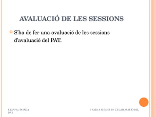 AVALUACIÓ DE LES SESSIONS S’ha de fer una avaluació de les sessions d’avaluació del PAT. CEIP PAU BOADA  FASES A SEGUIR EN L’ELABORACIÓ DEL PAT 