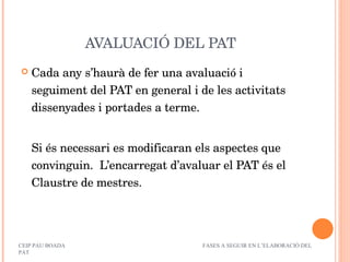AVALUACIÓ DEL PAT Cada any s’haurà de fer una avaluació i seguiment del PAT en general i de les activitats dissenyades i portades a terme. Si és necessari es modificaran els aspectes que convinguin.  L’encarregat d’avaluar el PAT és el Claustre de mestres. CEIP PAU BOADA  FASES A SEGUIR EN L’ELABORACIÓ DEL PAT 