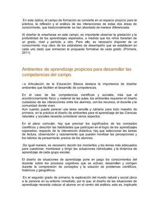 En esta óptica, el campo de formación se convierte en un espacio propicio para la
práctica, la reflexión y el análisis de las interacciones de estas dos áreas de
conocimiento, que tradicionalmente se han abordado de manera diferenciada.
Al diseñar la enseñanza en este campo, es importante observar la gradación y la
profundidad de los aprendizajes esperados, a medida que los niños transitan de
un grado, nivel y período a otro. Para ello, es necesario disponer de un
conocimiento muy claro de los estándares de desempeño que se establecen en
cada uno dado que enmarcan la propuesta formativa de cada grado. (Primaria,
2011)
Ambientes de aprendizaje propicios para desarrollar las
competencias del campo.
La Articulación de la Educación Básica destaca la importancia de diseñar
ambientes que faciliten el desarrollo de competencias.
En el caso de las competencias científicas y sociales, más que el
acondicionamiento físico y material de las aulas, los ambientes requieren el diseño
cuidadoso de las interacciones entre los alumnos, con los recursos, el docente y la
comunidad donde viven.
Aún cuando puede parecer una tarea sencilla y rutinaria para todo maestro de
primaria, en la práctica el diseño de ambientes para el aprendizaje de las Ciencias
naturales y sociales necesita considerar varios aspectos.
En el plano curricular, hay que precisar los significados de los conceptos
científicos y describir las habilidades que participan en el logro de los aprendizajes
esperados; respecto de la intervención didáctica, hay que seleccionar las tareas
de lectura, observación y razonamiento que pueden movilizar las percepciones y
los hábitos de pensamiento previos de los alumnos.
De igual manera, es necesario decidir los momentos y los temas más adecuados
para cuestionar, monitorear y dirigir las actuaciones individuales y la dinámica de
aprendizaje de cada grupo escolar.
El diseño de situaciones de aprendizaje pone en juego los conocimientos del
docente sobre los procesos cognitivos que se activan, desarrollan y corrigen
durante la comprensión de conceptos y la solución de problemas científicos,
históricos y geográficos.
En el segundo grado de primaria, la exploración del mundo natural y social ubica
a la persona en su entorno inmediato, por lo que, el diseño de las situaciones de
aprendizaje necesita colocar al alumno en el centro del análisis; esto es, implicarlo
 