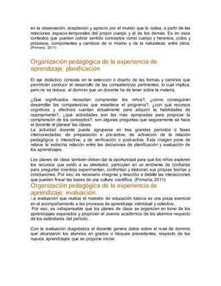 en la observación, aceptación y aprecio por el mundo que lo rodea, a partir de las
relaciones espacio-temporales del propio cuerpo y el de los demás. Es en esos
contextos que pueden cobrar sentido conceptos como cuerpo y herencia, ciclos y
procesos, componentes y cambios de sí mismo y de la naturaleza, entre otros.
(Primaria, 2011)
Organización pedagógica de la experiencia de
aprendizaje: planificación
El eje didáctico consiste en la selección o diseño de las formas y caminos que
permitirán conducir el desarrollo de las competencias pertinentes; lo cual implica,
pero no se reduce, al dominio que un docente ha de tener sobre la materia.
¿Qué significados necesitan comprender los niños?, ¿cómo conseguirán
desarrollar las competencias que establece el programa?, ¿con qué recursos
cognitivos y afectivos cuentan actualmente para adquirir la habilidades de
razonamiento?, ¿qué actividades son las más apropiadas para propiciar la
comprensión de los conceptos?, son algunas preguntas que seguramente se hace
el docente al planear las clases.
La actividad docente puede agruparse en tres grandes períodos o fases
interconectadas: de preparación o pre-activa; de activación de la relación
pedagógica o interactiva; y de verificación o post-activa. Esta imagen pone de
relieve la estrecha relación entre las decisiones de planificación y evaluación de
los aprendizajes.
Los planes de clase también deben dar la oportunidad para que los niños exploren
los recursos que están a su alrededor, participen en un ambiente de confianza
para preguntar mientras experimentan, confrontan y elaboran sus propias teorías y
conclusiones. Por eso, es necesario imaginar y describir a detalle las interacciones
que pueden fincar las bases de una cultura científica. (Primaria, 2011)
Organización pedagógica de la experiencia de
aprendizaje: evaluación.
La evaluación que realiza el maestro de educación básica es una pieza esencial
en el acompañamiento a los procesos de aprendizaje individual y colectivo.
Por eso, es indispensable que los planes de clase se organicen en torno de los
aprendizajes esperados y propicien el avance académico de los alumnos respecto
de los estándares del período.
Con la evaluación diagnóstica el docente genera datos sobre el nivel de dominio
que alcanzaron los alumnos en grados o bloques precedentes, respecto de los
nuevos aprendizajes que se propone iniciar.
 