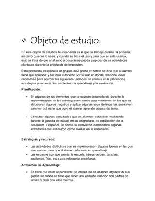 • Objeto de estudio.
En este objeto de estudios la enseñanza es la que se trabaja durante la primaria,
es como quienes lo usan, y cuando se hace el uso y para que se está usando,
esto se trata de que al alumno o docente se pueda propiciar de las actividades
plantadas durante la propuesta de innovación.
Esta propuesta es aplicada en grupos de 2 grado en donde se dice que al alumno
tiene que aprender y ser más autónomo por si solo en donde relacione ideas
necesarias para abordar las siguientes unidades de análisis en la planeación,
estrategias y recursos, los ambientes de aprendizaje y la evaluación.
Planificación:
 En algunos de los elementos que se estarán desarrollando durante la
implementación de las estrategias en donde abra momentos en los que se
elaboraran algunos registros y aplicar algunas sopa de letras las que sirven
para ver qué es lo que logro el alumno aprender acerca del tema.
 Consultar algunas actividades que los alumnos estuvieron realizando
durante la jornada de trabajo en las asignaturas de exploración de la
naturaleza y español. En donde se estuvieron identificando algunas
actividades que estuvieron como auxiliar en su enseñanza.
.
Estrategias y recursos:
 Las actividades didácticas que se implementaron algunas fueron en las que
solo servían para que el alumno reforzara su aprendizaje.
 Los espacios con que cuenta la escuela, (áreas verdes, canchas,
auditorios, Tics, etc.) para reforzar la enseñanza.
Ambientes de Aprendizaje:
 Se tiene que estar al pendiente del interés de los alumnos algunos de sus
gustos en donde se tiene que tener una estrecha relación con padres de
familia y claro con ellos mismos.
 