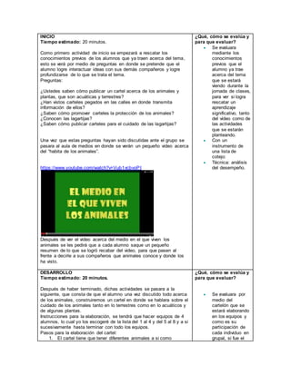 INICIO
Tiempo estimado: 20 minutos.
Como primero actividad de inicio se empezará a rescatar los
conocimientos previos de los alumnos que ya traen acerca del tema,
esto se verá por medio de preguntas en donde se pretende que el
alumno logre interactuar ideas con sus demás compañeros y logre
profundizarse de lo que se trata el tema.
Preguntas:
¿Ustedes saben cómo publicar un cartel acerca de los animales y
plantas, que son acuáticas y terrestres?
¿Han vistos carteles pegados en las calles en donde transmita
información de ellos?
¿Saben cómo promover carteles la protección de los animales?
¿Conocen las lagartijas?
¿Saben cómo publicar carteles para el cuidado de las lagartijas?
Una vez que estas preguntas hayan sido discutidas ante el grupo se
pasara al aula de medios en donde se verán un pequeño video acerca
del “habita de los animales”.
https://www.youtube.com/watch?v=Vub1vcbvoPI
Después de ver el video acerca del medio en el que viven los
animales se les pedirá que a cada alumno saque un pequeño
resumen de lo que se logró recabar del video, para que pasen al
frente a decirle a sus compañeros que animales conoce y donde los
ha visto.
¿Qué, cómo se evalúa y
para que evaluar?
 Se evaluara
mediante los
conocimientos
previos que el
alumno ya trae
acerca del tema
que se estará
viendo durante la
jornada de clases,
para ver si logra
rescatar un
aprendizaje
significativo, tanto
del video como de
las actividades
que se estarán
planteando.
 Con un
instrumento de
una lista de
cotejo:
 Técnica: análisis
del desempeño.
DESARROLLO
Tiempo estimado: 20 minutos.
Después de haber terminado, dichas actividades se pasara a la
siguiente, que consta de que el alumno una vez discutido todo acerca
de los animales, construiremos un cartel en donde se hablara sobre el
cuidado de los animales tanto en lo terrestres como en lo acuáticos y
de algunas plantas.
Instrucciones para la elaboración, se tendrá que hacer equipos de 4
alumnos, lo cual yo los escogeré de la lista del 1 al 4 y del 5 al 8 y a si
sucesivamente hasta terminar con todo los equipos.
Pasos para la elaboración del cartel:
1. El cartel tiene que tener diferentes animales a si como
¿Qué, cómo se evalúa y
para que evaluar?
 Se evaluara por
medio del
cartelón que se
estará elaborando
en los equipos y
como es su
participación de
cada individuo en
grupal, si fue el
 